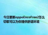 今日更新oppoEncoFree2怎么切歌可以为你提供舒适环境