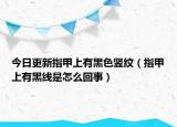 今日更新指甲上有黑色竖纹（指甲上有黑线是怎么回事）