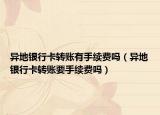 异地银行卡转账有手续费吗（异地银行卡转账要手续费吗）