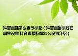 抖音直播怎么更改标题（抖音直播标题在哪里设置 抖音直播标题怎么设置介绍）