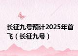 长征九号预计2025年首飞（长征九号）