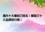 国内十大雕刻刀排名（雕塑刀十大品牌排行榜）