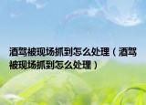 酒驾被现场抓到怎么处理（酒驾被现场抓到怎么处理）