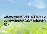 1瓶300ml啤酒几小时吹不出来（330ml一罐啤酒多久吹不出来详细介绍）