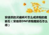 安徒恩的灵魂碎片怎么成浓缩的魔能石（安徒恩DNF浓缩魔能石怎么得）