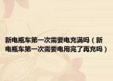 新电瓶车第一次需要电充满吗（新电瓶车第一次需要电用完了再充吗）