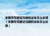 未携带驾驶证驾驶机动车怎么处理（未携带驾驶证驾驶机动车怎么处理）