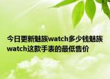 今日更新魅族watch多少钱魅族watch这款手表的最低售价
