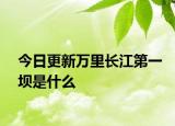 今日更新万里长江第一坝是什么