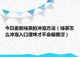 今日更新绿茶的冲泡方法（绿茶怎么冲泡入口滋味才不会偏苦涩）