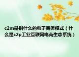 c2m是指什么的电子商务模式（什么是c2p工业互联网电商生态系统）