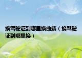 换驾驶证到哪里换曲靖（换驾驶证到哪里换）