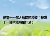 新萧十一郎大结局短视频（新萧十一郎大结局是什么）
