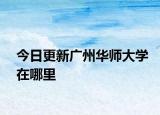 今日更新广州华师大学在哪里