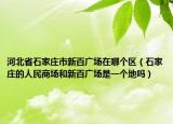 河北省石家庄市新百广场在哪个区（石家庄的人民商场和新百广场是一个地吗）