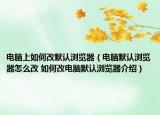 电脑上如何改默认浏览器（电脑默认浏览器怎么改 如何改电脑默认浏览器介绍）