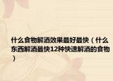 什么食物解酒效果最好最快（什么东西解酒最快12种快速解酒的食物）