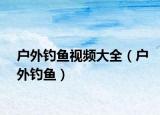 户外钓鱼视频大全（户外钓鱼）