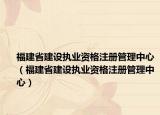 福建省建设执业资格注册管理中心（福建省建设执业资格注册管理中心）