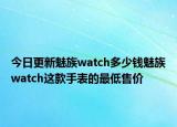 今日更新魅族watch多少钱魅族watch这款手表的最低售价