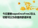 今日更新oppoEncoFree2怎么切歌可以为你提供舒适环境