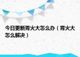 今日更新胃火大怎么办（胃火大怎么解决）