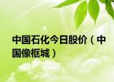 中国石化今日股价（中国像框城）