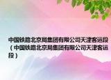 中国铁路北京局集团有限公司天津客运段（中国铁路北京局集团有限公司天津客运段）