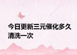 今日更新三元催化多久清洗一次