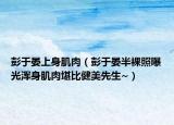 彭于晏上身肌肉（彭于晏半裸照曝光浑身肌肉堪比健美先生~）
