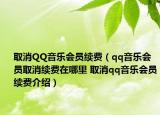 取消QQ音乐会员续费（qq音乐会员取消续费在哪里 取消qq音乐会员续费介绍）