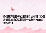 办理房产委托书公证需要什么材料（办理房屋委托书公证书需要什么材料?怎么办理?介绍）