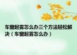车窗起雾怎么办三个方法轻松解决（车窗起雾怎么办）