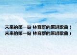 未来的第一站 林育群的原唱歌曲（未来的第一站 林育群的原唱歌曲）