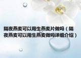 隔夜燕麦可以用生燕麦片做吗（隔夜燕麦可以用生燕麦做吗详细介绍）