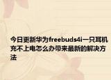 今日更新华为freebuds4i一只耳机充不上电怎么办带来最新的解决方法