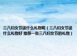 三八妇女节送什么礼物呢（三八妇女节送什么礼物好 推荐一些三八妇女节的礼物）
