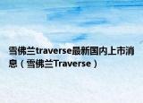 雪佛兰traverse最新国内上市消息（雪佛兰Traverse）