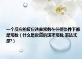 一个反应的反应速率常数在任何条件下都是常数（什么是反应的速率常数,表达式是?）