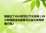 核酸过了48小时可以下火车吗（48小时核酸没出结果可以坐火车吗详细介绍）