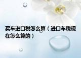 买车进口税怎么算（进口车税现在怎么算的）