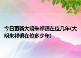 今日更新大明朱祁镇在位几年(大明朱祁镇在位多少年)
