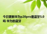 今日更新华为p20pro是蓝牙5.0吗 华为的蓝牙