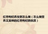 红枣枸杞养生粥怎么做（怎么做营养又美味的红枣枸杞粥优质）