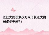 长江大约长多少万米（长江大约长多少千米?）