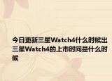 今日更新三星Watch4什么时候出三星Watch4的上市时间是什么时候