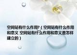 空间站有什么作用?（空间站有什么作用和意义 空间站有什么作用和意义是怎样建立的）