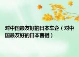 对中国最友好的日本车企（对中国最友好的日本首相）