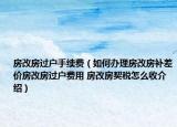 房改房过户手续费（如何办理房改房补差价房改房过户费用 房改房契税怎么收介绍）