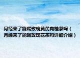 月经来了能喝玫瑰黄芪肉桂茶吗（月经来了能喝玫瑰花茶吗详细介绍）
